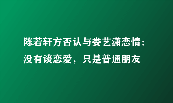 陈若轩方否认与娄艺潇恋情：没有谈恋爱，只是普通朋友