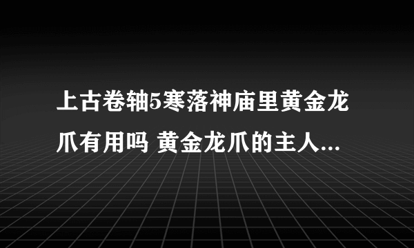 上古卷轴5寒落神庙里黄金龙爪有用吗 黄金龙爪的主人在哪里? 这是第二次来了,,