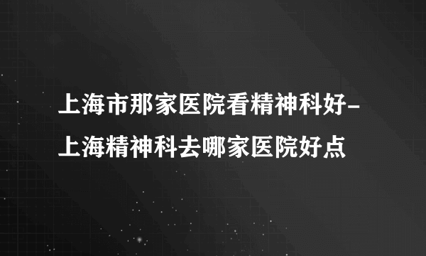 上海市那家医院看精神科好-上海精神科去哪家医院好点