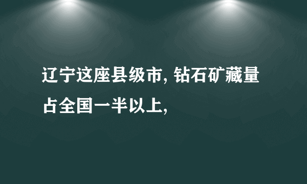 辽宁这座县级市, 钻石矿藏量占全国一半以上,