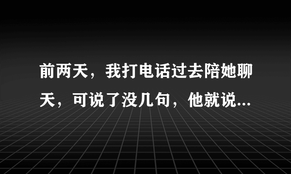 前两天，我打电话过去陪她聊天，可说了没几句，他就说我好啰嗦（不知道为什么，我总说些无关紧要的，紧张