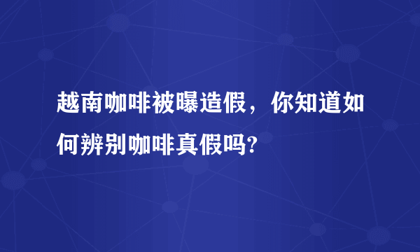 越南咖啡被曝造假，你知道如何辨别咖啡真假吗?