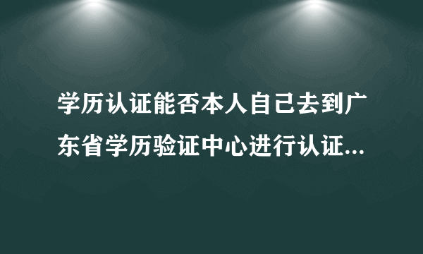 学历认证能否本人自己去到广东省学历验证中心进行认证？还是一定要通过某些机构一起送上去进行认证？