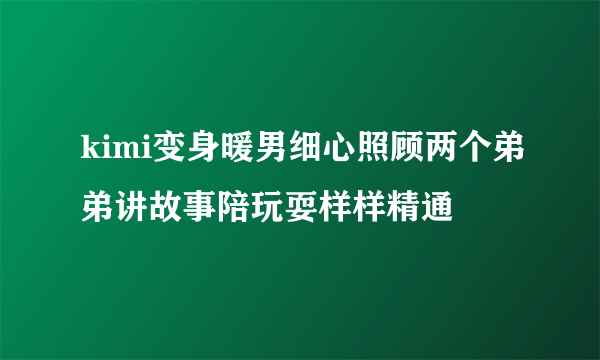 kimi变身暖男细心照顾两个弟弟讲故事陪玩耍样样精通