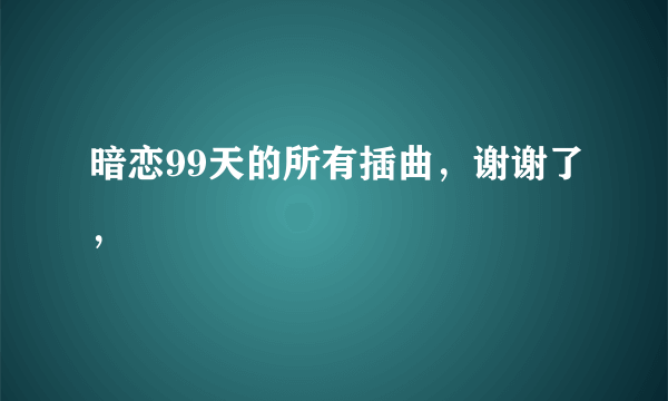 暗恋99天的所有插曲，谢谢了，