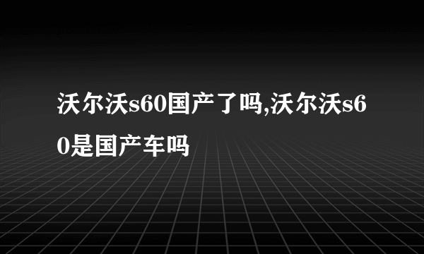 沃尔沃s60国产了吗,沃尔沃s60是国产车吗