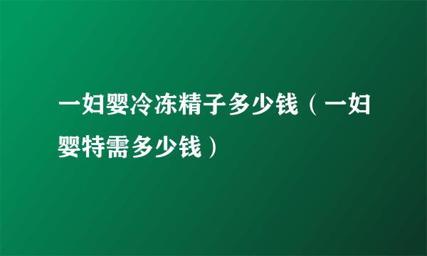 一妇婴冷冻精子多少钱（一妇婴特需多少钱）