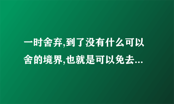 一时舍弃,到了没有什么可以舍的境界,也就是可以免去你?的境界？