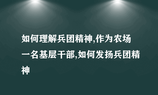 如何理解兵团精神,作为农场一名基层干部,如何发扬兵团精神