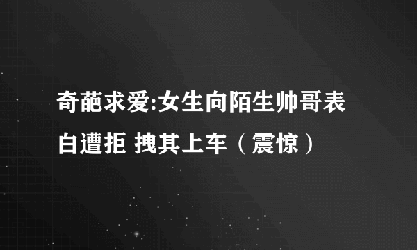 奇葩求爱:女生向陌生帅哥表白遭拒 拽其上车（震惊）