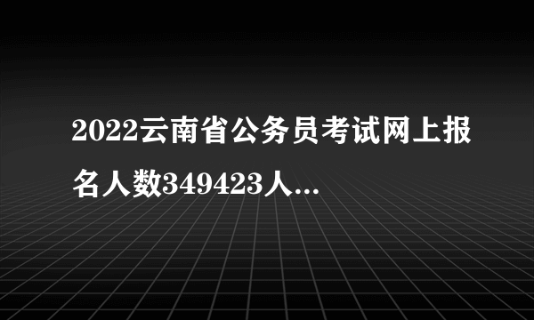 2022云南省公务员考试网上报名人数349423人，缴费人数280089人_截至2月26日9时