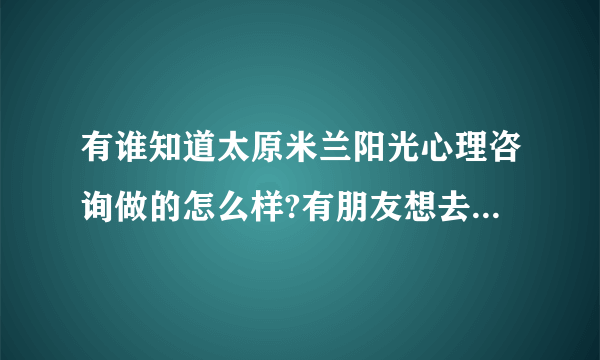 有谁知道太原米兰阳光心理咨询做的怎么样?有朋友想去咨询一下，只是不知道好不好？