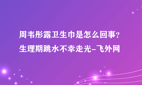 周韦彤露卫生巾是怎么回事？生理期跳水不幸走光-飞外网