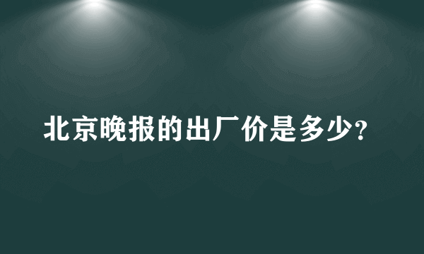 北京晚报的出厂价是多少？