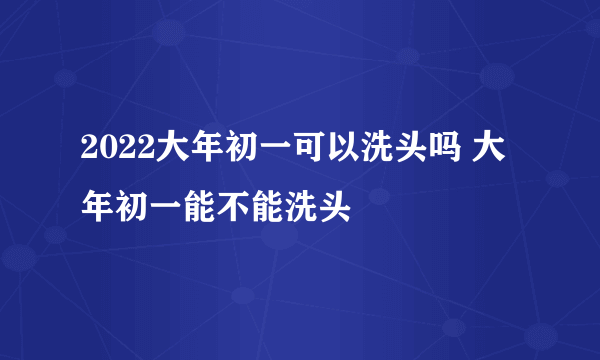 2022大年初一可以洗头吗 大年初一能不能洗头