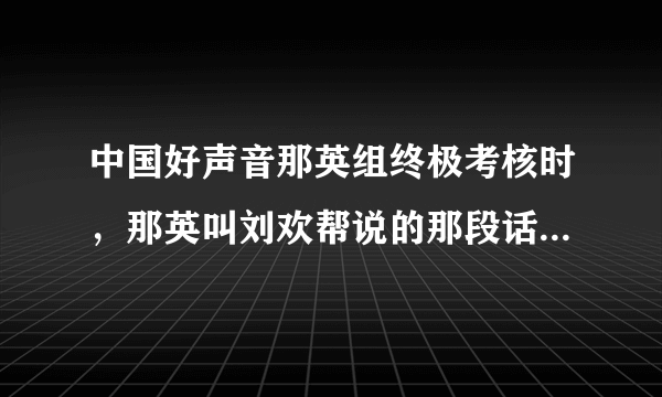 中国好声音那英组终极考核时，那英叫刘欢帮说的那段话是什么意思呀？