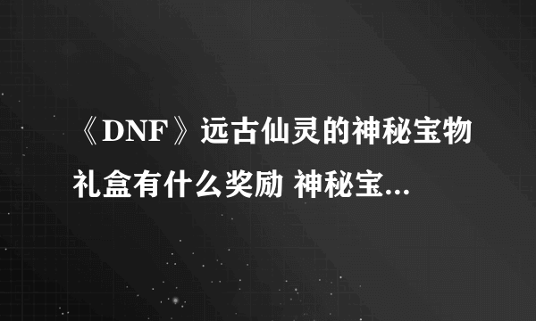 《DNF》远古仙灵的神秘宝物礼盒有什么奖励 神秘宝物礼盒奖励一览