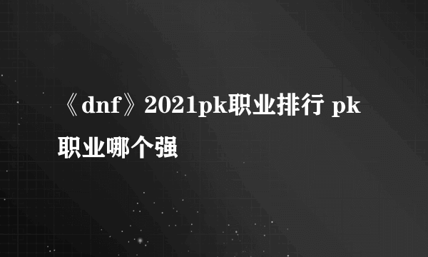 《dnf》2021pk职业排行 pk职业哪个强