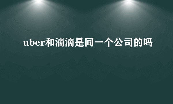 uber和滴滴是同一个公司的吗