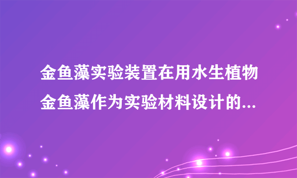 金鱼藻实验装置在用水生植物金鱼藻作为实验材料设计的光合作用实验中,金鱼藻产生气泡,使试管内水位下降,为什么?此时烧杯中的水位会有什么变化?不好意思,正确答案是上升