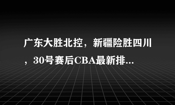 广东大胜北控，新疆险胜四川，30号赛后CBA最新排名形势发生了哪些变化？