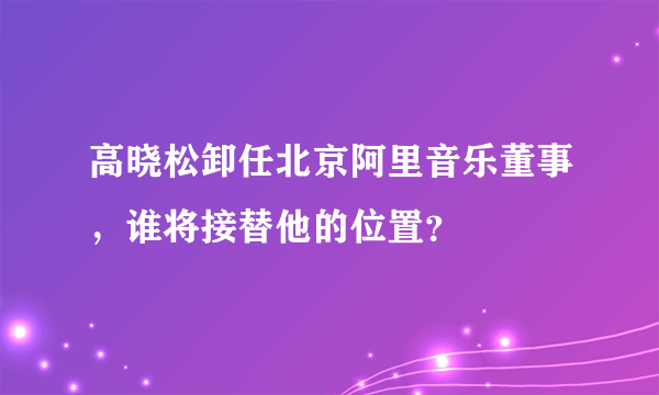 高晓松卸任北京阿里音乐董事，谁将接替他的位置？