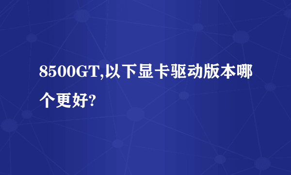 8500GT,以下显卡驱动版本哪个更好?