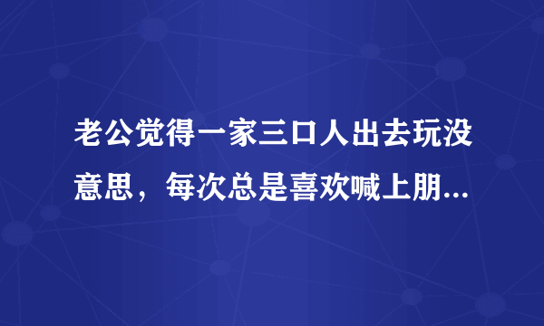 老公觉得一家三口人出去玩没意思，每次总是喜欢喊上朋友出去，我们一家三口重来没去过那里玩过，这样的想