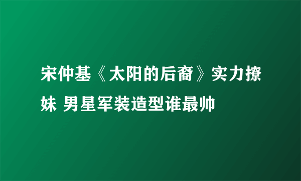 宋仲基《太阳的后裔》实力撩妹 男星军装造型谁最帅