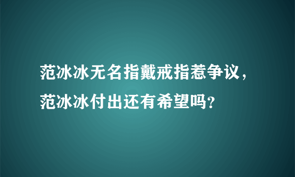 范冰冰无名指戴戒指惹争议，范冰冰付出还有希望吗？