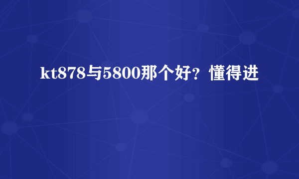 kt878与5800那个好？懂得进