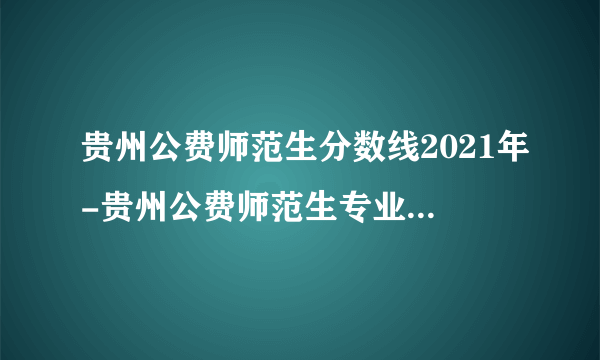 贵州公费师范生分数线2021年-贵州公费师范生专业分数线详情