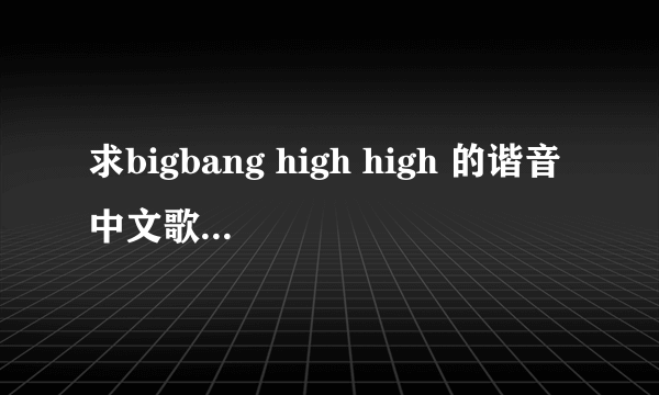 求bigbang high high 的谐音中文歌词！ 麻烦各位了！