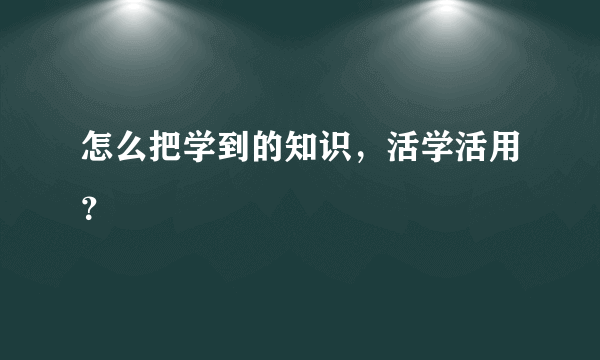 怎么把学到的知识，活学活用？