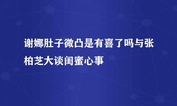 谢娜肚子微凸是有喜了吗与张柏芝大谈闺蜜心事