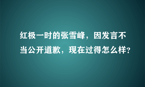 红极一时的张雪峰，因发言不当公开道歉，现在过得怎么样？