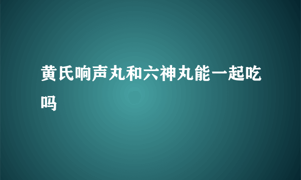 黄氏响声丸和六神丸能一起吃吗