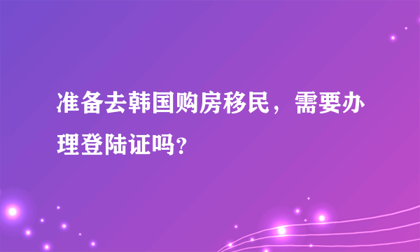 准备去韩国购房移民，需要办理登陆证吗？