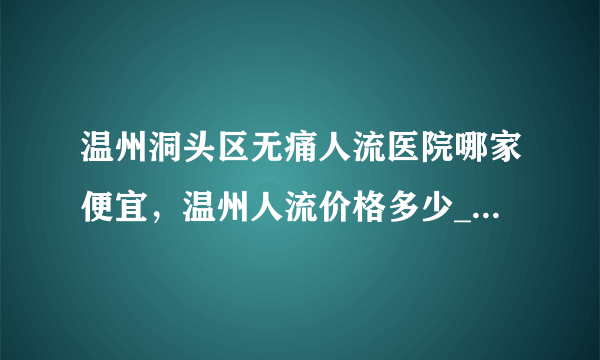 温州洞头区无痛人流医院哪家便宜，温州人流价格多少_温州五马医院