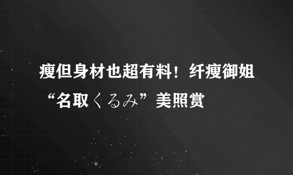 瘦但身材也超有料！纤瘦御姐“名取くるみ”美照赏