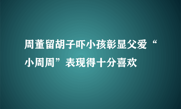 周董留胡子吓小孩彰显父爱“小周周”表现得十分喜欢