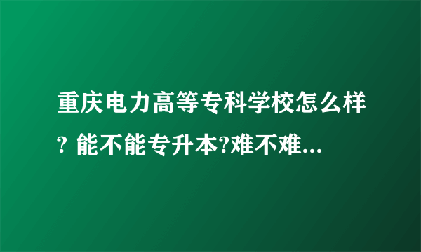 重庆电力高等专科学校怎么样? 能不能专升本?难不难啊? 里面的什么专业比较好就业？