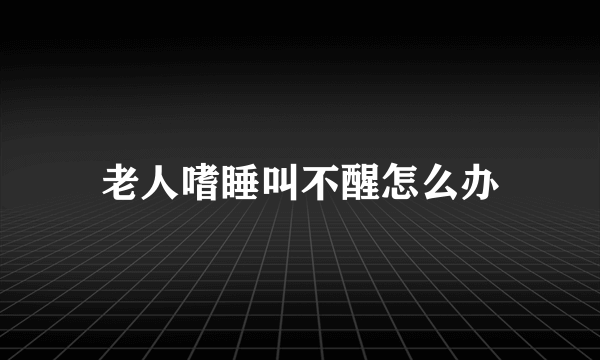 老人嗜睡叫不醒怎么办