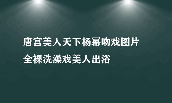 唐宫美人天下杨幂吻戏图片 全裸洗澡戏美人出浴