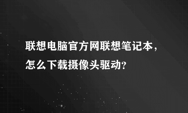 联想电脑官方网联想笔记本，怎么下载摄像头驱动？