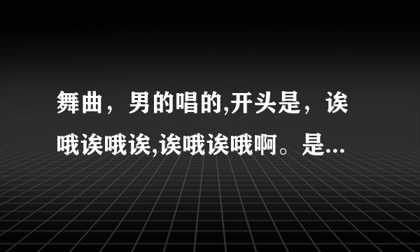 舞曲，男的唱的,开头是，诶哦诶哦诶,诶哦诶哦啊。是逍遥小鱼儿的，桃花运dj版的。开头那舞曲？