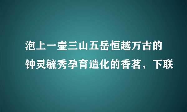 泡上一壶三山五岳恒越万古的钟灵毓秀孕育造化的香茗，下联