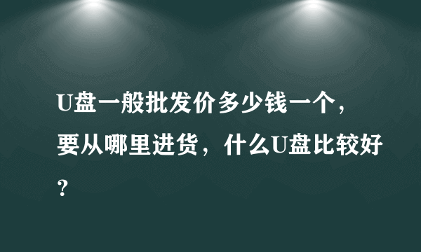 U盘一般批发价多少钱一个，要从哪里进货，什么U盘比较好？