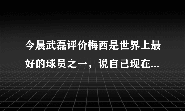 今晨武磊评价梅西是世界上最好的球员之一，说自己现在还不是绝对主力，你怎么看？