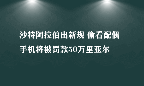 沙特阿拉伯出新规 偷看配偶手机将被罚款50万里亚尔